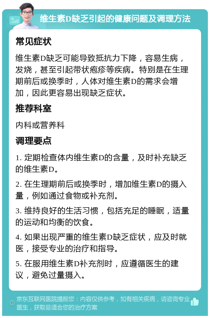 维生素D缺乏引起的健康问题及调理方法 常见症状 维生素D缺乏可能导致抵抗力下降，容易生病，发烧，甚至引起带状疱疹等疾病。特别是在生理期前后或换季时，人体对维生素D的需求会增加，因此更容易出现缺乏症状。 推荐科室 内科或营养科 调理要点 1. 定期检查体内维生素D的含量，及时补充缺乏的维生素D。 2. 在生理期前后或换季时，增加维生素D的摄入量，例如通过食物或补充剂。 3. 维持良好的生活习惯，包括充足的睡眠，适量的运动和均衡的饮食。 4. 如果出现严重的维生素D缺乏症状，应及时就医，接受专业的治疗和指导。 5. 在服用维生素D补充剂时，应遵循医生的建议，避免过量摄入。