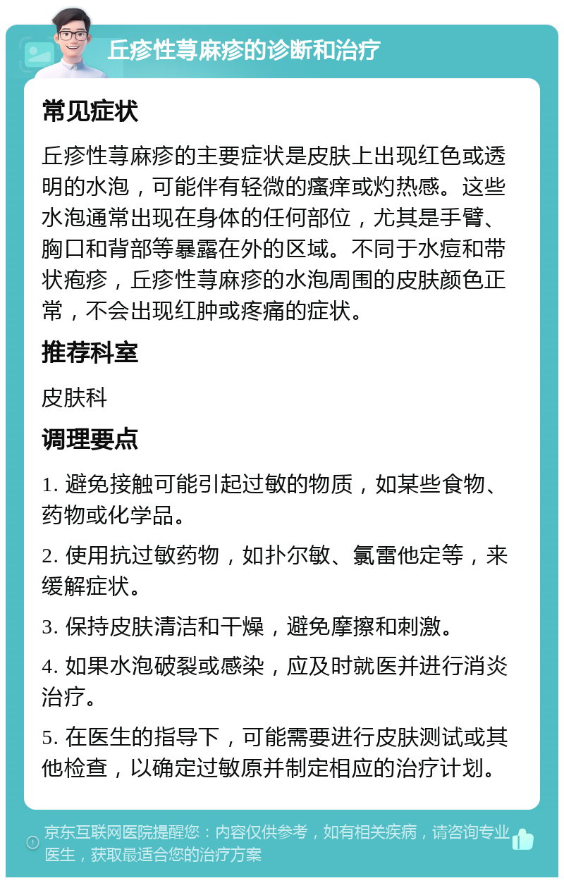 丘疹性荨麻疹的诊断和治疗 常见症状 丘疹性荨麻疹的主要症状是皮肤上出现红色或透明的水泡，可能伴有轻微的瘙痒或灼热感。这些水泡通常出现在身体的任何部位，尤其是手臂、胸口和背部等暴露在外的区域。不同于水痘和带状疱疹，丘疹性荨麻疹的水泡周围的皮肤颜色正常，不会出现红肿或疼痛的症状。 推荐科室 皮肤科 调理要点 1. 避免接触可能引起过敏的物质，如某些食物、药物或化学品。 2. 使用抗过敏药物，如扑尔敏、氯雷他定等，来缓解症状。 3. 保持皮肤清洁和干燥，避免摩擦和刺激。 4. 如果水泡破裂或感染，应及时就医并进行消炎治疗。 5. 在医生的指导下，可能需要进行皮肤测试或其他检查，以确定过敏原并制定相应的治疗计划。