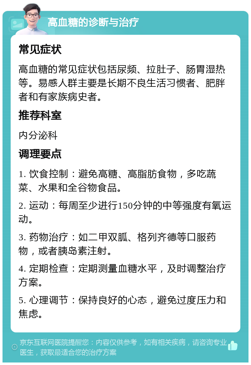 高血糖的诊断与治疗 常见症状 高血糖的常见症状包括尿频、拉肚子、肠胃湿热等。易感人群主要是长期不良生活习惯者、肥胖者和有家族病史者。 推荐科室 内分泌科 调理要点 1. 饮食控制：避免高糖、高脂肪食物，多吃蔬菜、水果和全谷物食品。 2. 运动：每周至少进行150分钟的中等强度有氧运动。 3. 药物治疗：如二甲双胍、格列齐德等口服药物，或者胰岛素注射。 4. 定期检查：定期测量血糖水平，及时调整治疗方案。 5. 心理调节：保持良好的心态，避免过度压力和焦虑。