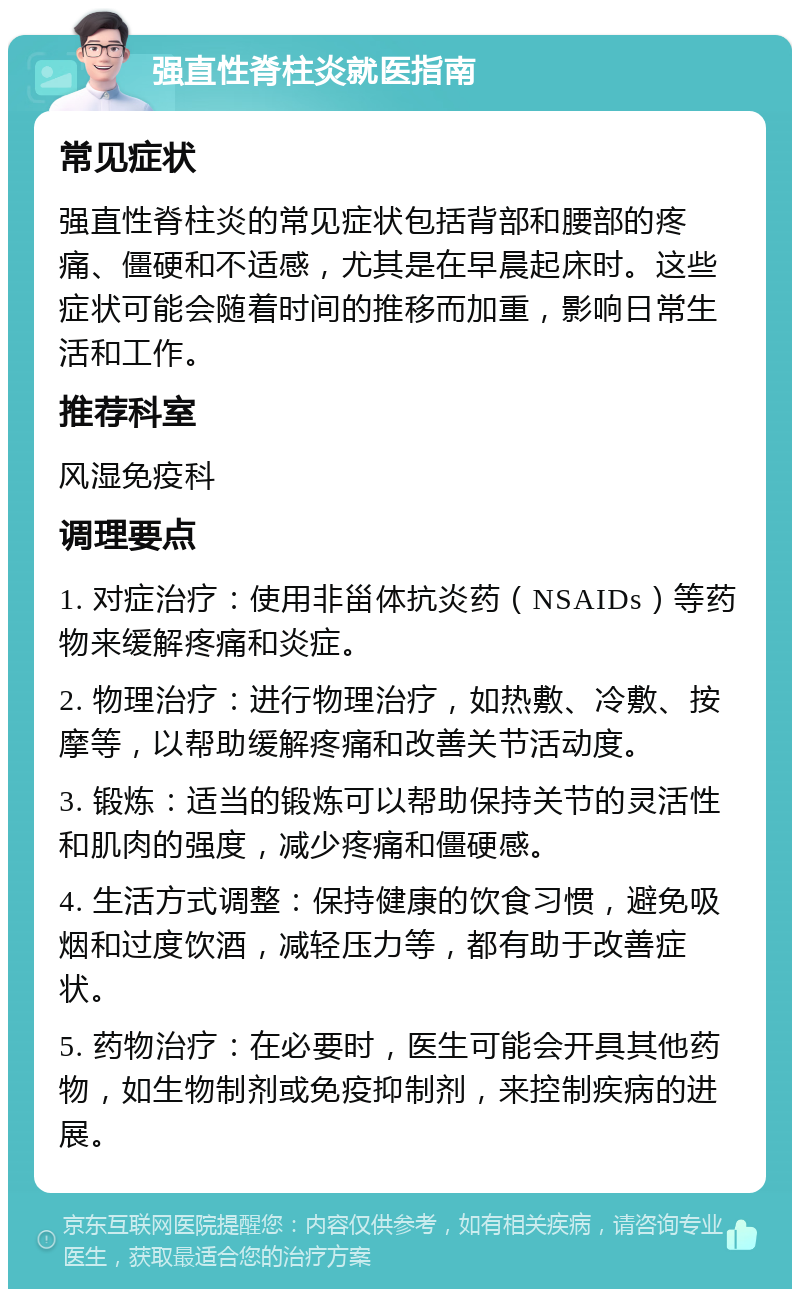 强直性脊柱炎就医指南 常见症状 强直性脊柱炎的常见症状包括背部和腰部的疼痛、僵硬和不适感，尤其是在早晨起床时。这些症状可能会随着时间的推移而加重，影响日常生活和工作。 推荐科室 风湿免疫科 调理要点 1. 对症治疗：使用非甾体抗炎药（NSAIDs）等药物来缓解疼痛和炎症。 2. 物理治疗：进行物理治疗，如热敷、冷敷、按摩等，以帮助缓解疼痛和改善关节活动度。 3. 锻炼：适当的锻炼可以帮助保持关节的灵活性和肌肉的强度，减少疼痛和僵硬感。 4. 生活方式调整：保持健康的饮食习惯，避免吸烟和过度饮酒，减轻压力等，都有助于改善症状。 5. 药物治疗：在必要时，医生可能会开具其他药物，如生物制剂或免疫抑制剂，来控制疾病的进展。