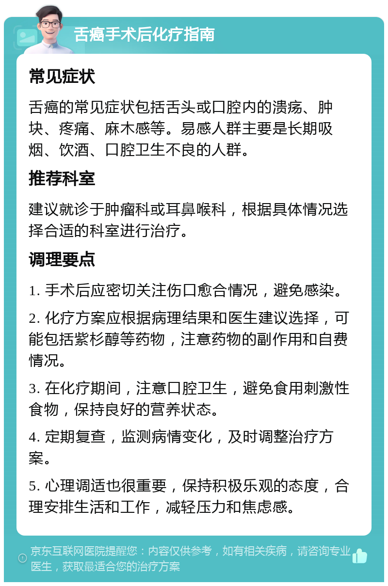 舌癌手术后化疗指南 常见症状 舌癌的常见症状包括舌头或口腔内的溃疡、肿块、疼痛、麻木感等。易感人群主要是长期吸烟、饮酒、口腔卫生不良的人群。 推荐科室 建议就诊于肿瘤科或耳鼻喉科，根据具体情况选择合适的科室进行治疗。 调理要点 1. 手术后应密切关注伤口愈合情况，避免感染。 2. 化疗方案应根据病理结果和医生建议选择，可能包括紫杉醇等药物，注意药物的副作用和自费情况。 3. 在化疗期间，注意口腔卫生，避免食用刺激性食物，保持良好的营养状态。 4. 定期复查，监测病情变化，及时调整治疗方案。 5. 心理调适也很重要，保持积极乐观的态度，合理安排生活和工作，减轻压力和焦虑感。