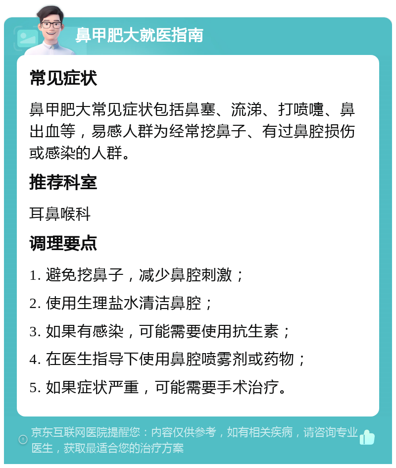 鼻甲肥大就医指南 常见症状 鼻甲肥大常见症状包括鼻塞、流涕、打喷嚏、鼻出血等，易感人群为经常挖鼻子、有过鼻腔损伤或感染的人群。 推荐科室 耳鼻喉科 调理要点 1. 避免挖鼻子，减少鼻腔刺激； 2. 使用生理盐水清洁鼻腔； 3. 如果有感染，可能需要使用抗生素； 4. 在医生指导下使用鼻腔喷雾剂或药物； 5. 如果症状严重，可能需要手术治疗。