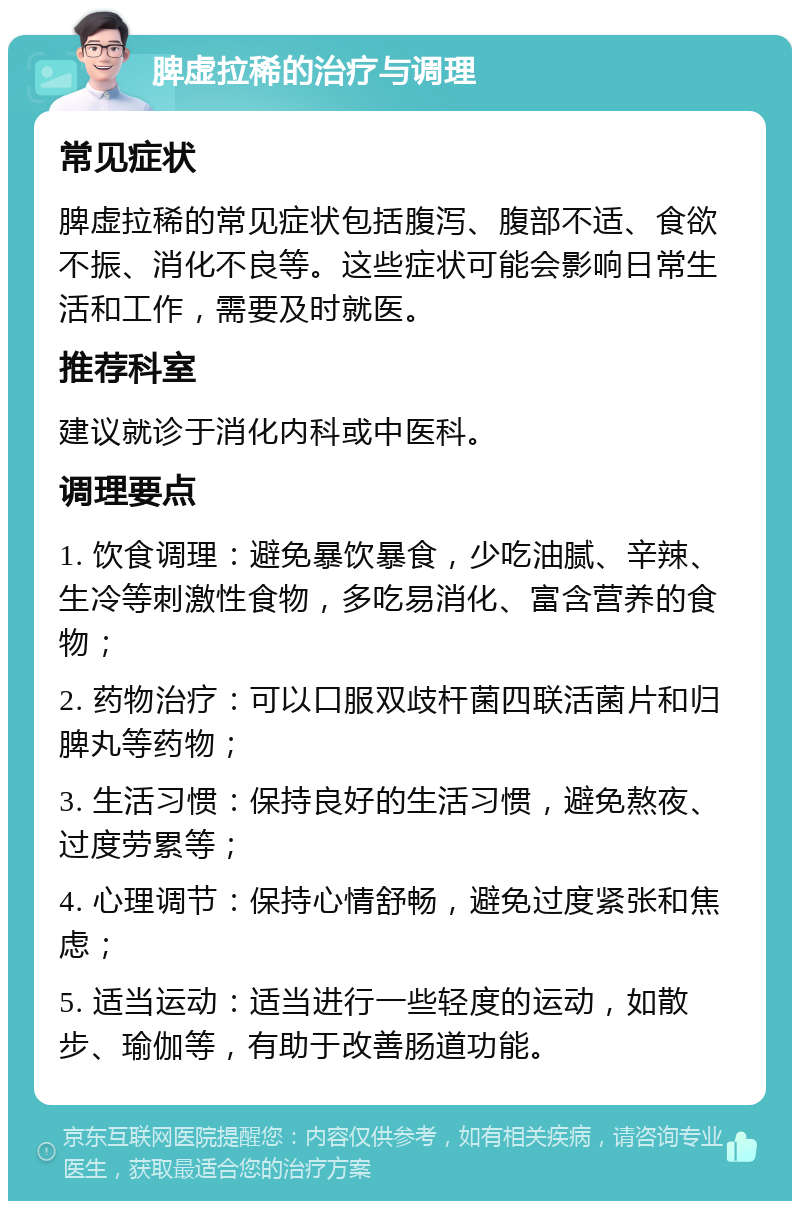 脾虚拉稀的治疗与调理 常见症状 脾虚拉稀的常见症状包括腹泻、腹部不适、食欲不振、消化不良等。这些症状可能会影响日常生活和工作，需要及时就医。 推荐科室 建议就诊于消化内科或中医科。 调理要点 1. 饮食调理：避免暴饮暴食，少吃油腻、辛辣、生冷等刺激性食物，多吃易消化、富含营养的食物； 2. 药物治疗：可以口服双歧杆菌四联活菌片和归脾丸等药物； 3. 生活习惯：保持良好的生活习惯，避免熬夜、过度劳累等； 4. 心理调节：保持心情舒畅，避免过度紧张和焦虑； 5. 适当运动：适当进行一些轻度的运动，如散步、瑜伽等，有助于改善肠道功能。