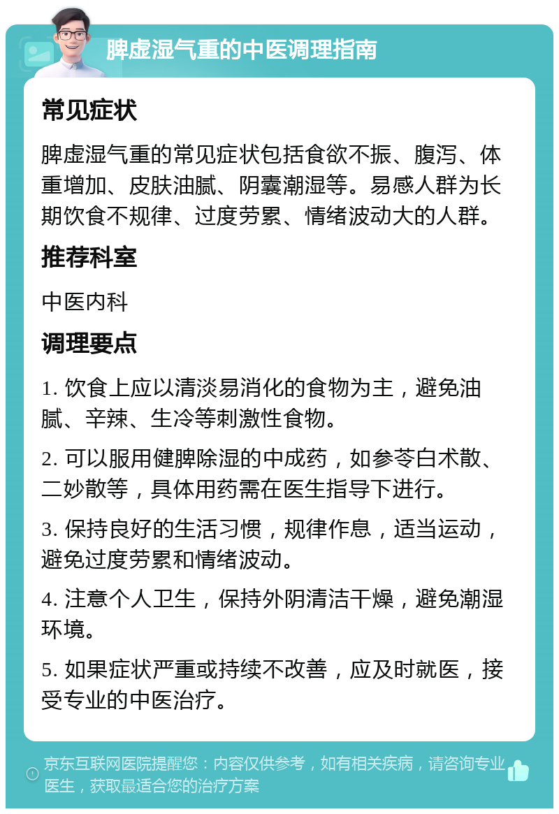 脾虚湿气重的中医调理指南 常见症状 脾虚湿气重的常见症状包括食欲不振、腹泻、体重增加、皮肤油腻、阴囊潮湿等。易感人群为长期饮食不规律、过度劳累、情绪波动大的人群。 推荐科室 中医内科 调理要点 1. 饮食上应以清淡易消化的食物为主，避免油腻、辛辣、生冷等刺激性食物。 2. 可以服用健脾除湿的中成药，如参苓白术散、二妙散等，具体用药需在医生指导下进行。 3. 保持良好的生活习惯，规律作息，适当运动，避免过度劳累和情绪波动。 4. 注意个人卫生，保持外阴清洁干燥，避免潮湿环境。 5. 如果症状严重或持续不改善，应及时就医，接受专业的中医治疗。