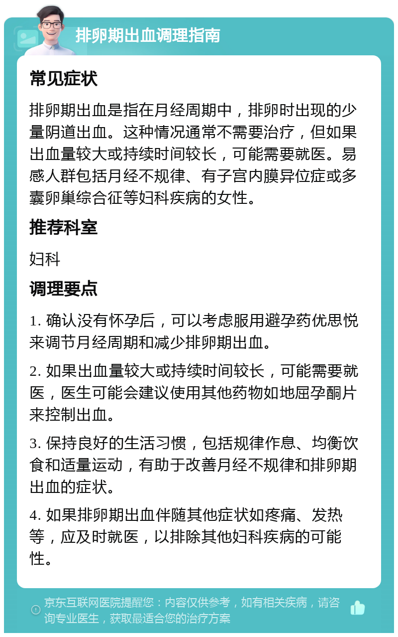 排卵期出血调理指南 常见症状 排卵期出血是指在月经周期中，排卵时出现的少量阴道出血。这种情况通常不需要治疗，但如果出血量较大或持续时间较长，可能需要就医。易感人群包括月经不规律、有子宫内膜异位症或多囊卵巢综合征等妇科疾病的女性。 推荐科室 妇科 调理要点 1. 确认没有怀孕后，可以考虑服用避孕药优思悦来调节月经周期和减少排卵期出血。 2. 如果出血量较大或持续时间较长，可能需要就医，医生可能会建议使用其他药物如地屈孕酮片来控制出血。 3. 保持良好的生活习惯，包括规律作息、均衡饮食和适量运动，有助于改善月经不规律和排卵期出血的症状。 4. 如果排卵期出血伴随其他症状如疼痛、发热等，应及时就医，以排除其他妇科疾病的可能性。