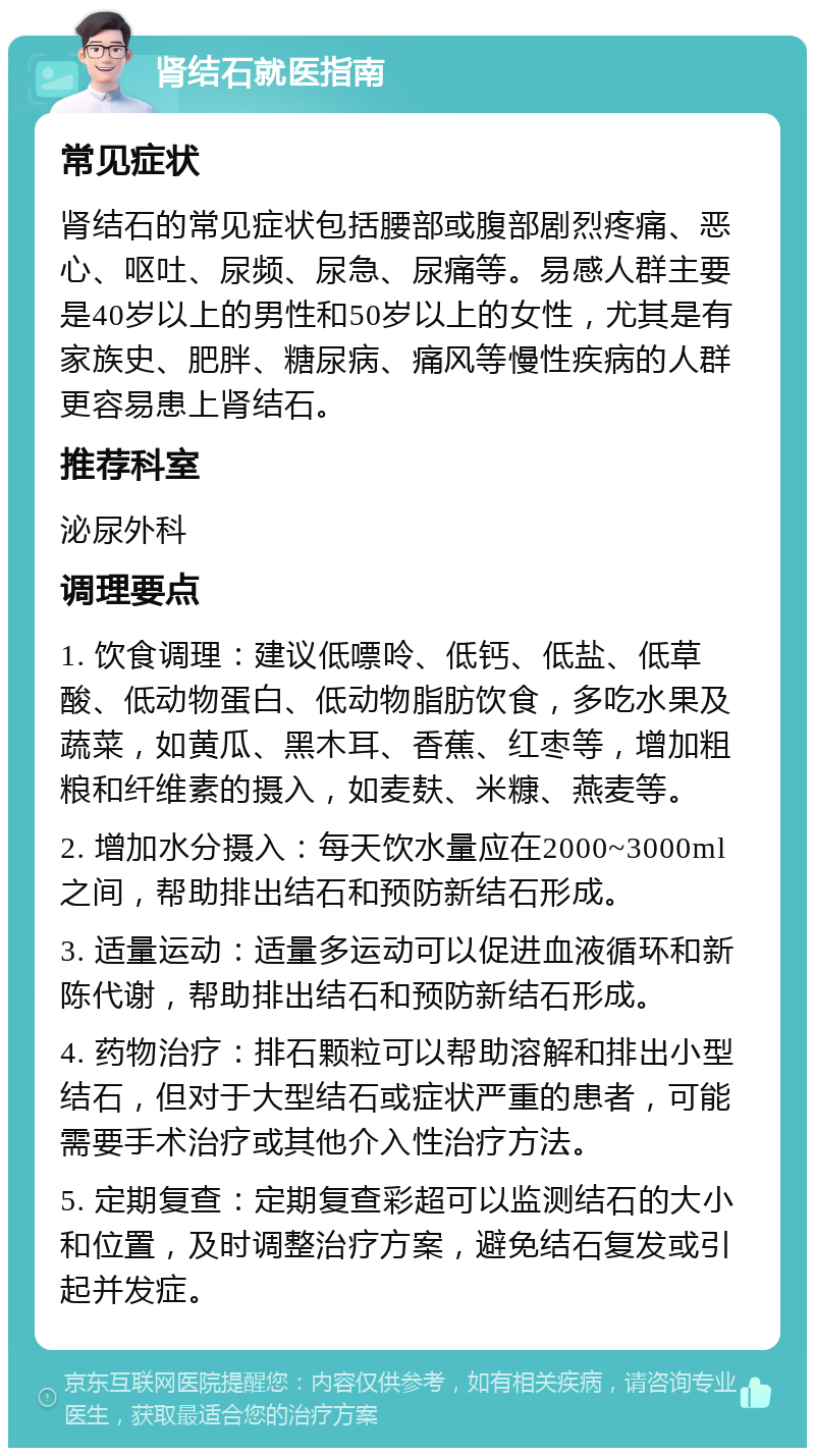 肾结石就医指南 常见症状 肾结石的常见症状包括腰部或腹部剧烈疼痛、恶心、呕吐、尿频、尿急、尿痛等。易感人群主要是40岁以上的男性和50岁以上的女性，尤其是有家族史、肥胖、糖尿病、痛风等慢性疾病的人群更容易患上肾结石。 推荐科室 泌尿外科 调理要点 1. 饮食调理：建议低嘌呤、低钙、低盐、低草酸、低动物蛋白、低动物脂肪饮食，多吃水果及蔬菜，如黄瓜、黑木耳、香蕉、红枣等，增加粗粮和纤维素的摄入，如麦麸、米糠、燕麦等。 2. 增加水分摄入：每天饮水量应在2000~3000ml之间，帮助排出结石和预防新结石形成。 3. 适量运动：适量多运动可以促进血液循环和新陈代谢，帮助排出结石和预防新结石形成。 4. 药物治疗：排石颗粒可以帮助溶解和排出小型结石，但对于大型结石或症状严重的患者，可能需要手术治疗或其他介入性治疗方法。 5. 定期复查：定期复查彩超可以监测结石的大小和位置，及时调整治疗方案，避免结石复发或引起并发症。