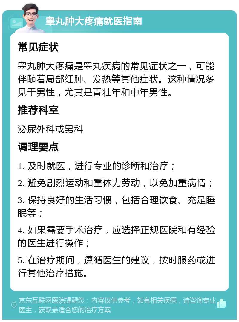 睾丸肿大疼痛就医指南 常见症状 睾丸肿大疼痛是睾丸疾病的常见症状之一，可能伴随着局部红肿、发热等其他症状。这种情况多见于男性，尤其是青壮年和中年男性。 推荐科室 泌尿外科或男科 调理要点 1. 及时就医，进行专业的诊断和治疗； 2. 避免剧烈运动和重体力劳动，以免加重病情； 3. 保持良好的生活习惯，包括合理饮食、充足睡眠等； 4. 如果需要手术治疗，应选择正规医院和有经验的医生进行操作； 5. 在治疗期间，遵循医生的建议，按时服药或进行其他治疗措施。