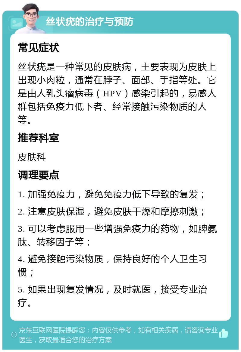 丝状疣的治疗与预防 常见症状 丝状疣是一种常见的皮肤病，主要表现为皮肤上出现小肉粒，通常在脖子、面部、手指等处。它是由人乳头瘤病毒（HPV）感染引起的，易感人群包括免疫力低下者、经常接触污染物质的人等。 推荐科室 皮肤科 调理要点 1. 加强免疫力，避免免疫力低下导致的复发； 2. 注意皮肤保湿，避免皮肤干燥和摩擦刺激； 3. 可以考虑服用一些增强免疫力的药物，如脾氨肽、转移因子等； 4. 避免接触污染物质，保持良好的个人卫生习惯； 5. 如果出现复发情况，及时就医，接受专业治疗。