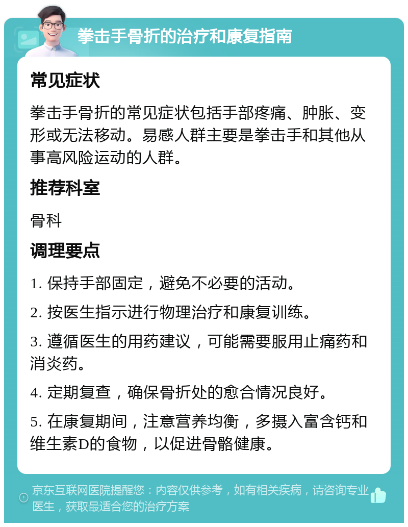 拳击手骨折的治疗和康复指南 常见症状 拳击手骨折的常见症状包括手部疼痛、肿胀、变形或无法移动。易感人群主要是拳击手和其他从事高风险运动的人群。 推荐科室 骨科 调理要点 1. 保持手部固定，避免不必要的活动。 2. 按医生指示进行物理治疗和康复训练。 3. 遵循医生的用药建议，可能需要服用止痛药和消炎药。 4. 定期复查，确保骨折处的愈合情况良好。 5. 在康复期间，注意营养均衡，多摄入富含钙和维生素D的食物，以促进骨骼健康。