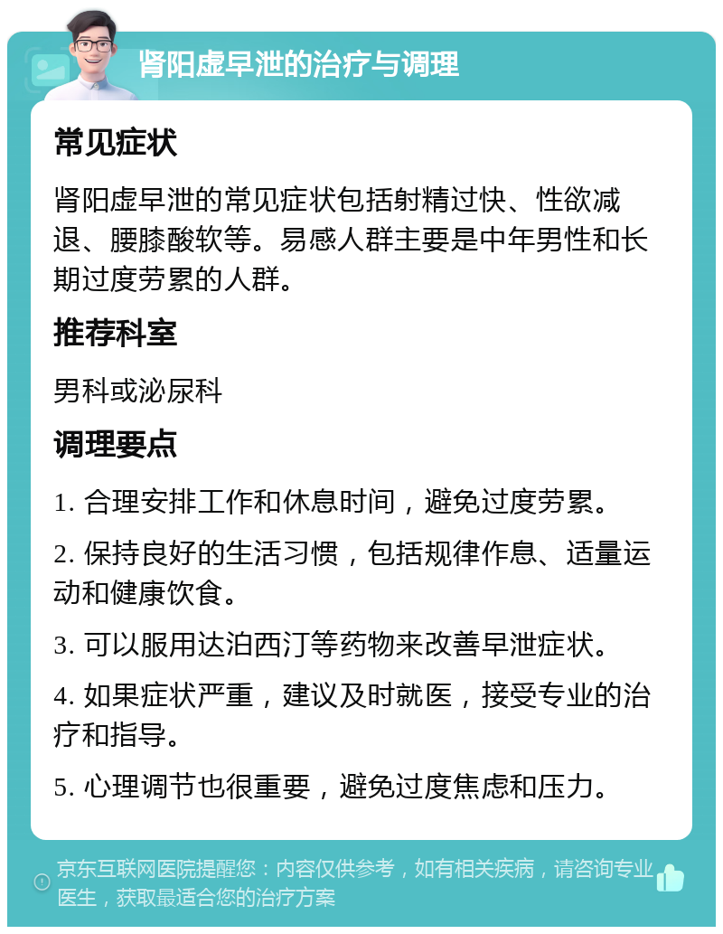 肾阳虚早泄的治疗与调理 常见症状 肾阳虚早泄的常见症状包括射精过快、性欲减退、腰膝酸软等。易感人群主要是中年男性和长期过度劳累的人群。 推荐科室 男科或泌尿科 调理要点 1. 合理安排工作和休息时间，避免过度劳累。 2. 保持良好的生活习惯，包括规律作息、适量运动和健康饮食。 3. 可以服用达泊西汀等药物来改善早泄症状。 4. 如果症状严重，建议及时就医，接受专业的治疗和指导。 5. 心理调节也很重要，避免过度焦虑和压力。