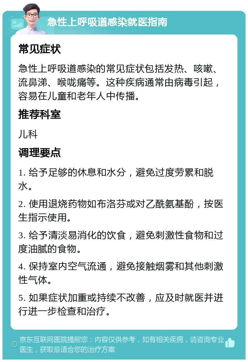 急性上呼吸道感染就医指南 常见症状 急性上呼吸道感染的常见症状包括发热、咳嗽、流鼻涕、喉咙痛等。这种疾病通常由病毒引起，容易在儿童和老年人中传播。 推荐科室 儿科 调理要点 1. 给予足够的休息和水分，避免过度劳累和脱水。 2. 使用退烧药物如布洛芬或对乙酰氨基酚，按医生指示使用。 3. 给予清淡易消化的饮食，避免刺激性食物和过度油腻的食物。 4. 保持室内空气流通，避免接触烟雾和其他刺激性气体。 5. 如果症状加重或持续不改善，应及时就医并进行进一步检查和治疗。