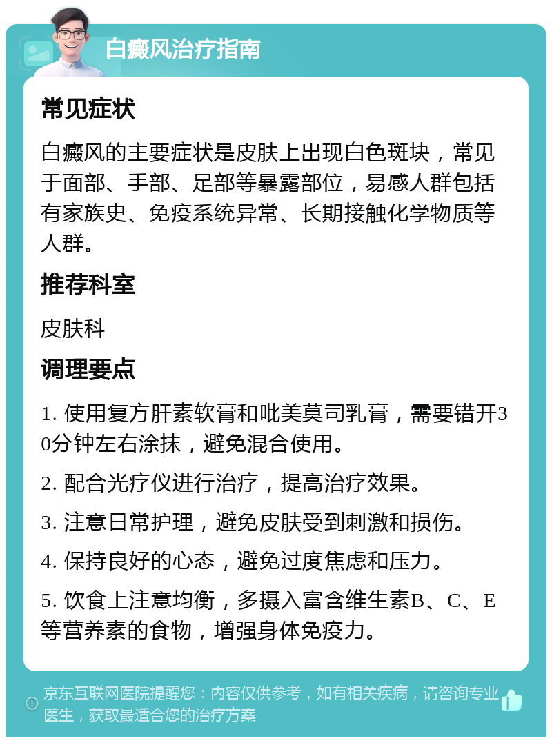 白癜风治疗指南 常见症状 白癜风的主要症状是皮肤上出现白色斑块，常见于面部、手部、足部等暴露部位，易感人群包括有家族史、免疫系统异常、长期接触化学物质等人群。 推荐科室 皮肤科 调理要点 1. 使用复方肝素软膏和吡美莫司乳膏，需要错开30分钟左右涂抹，避免混合使用。 2. 配合光疗仪进行治疗，提高治疗效果。 3. 注意日常护理，避免皮肤受到刺激和损伤。 4. 保持良好的心态，避免过度焦虑和压力。 5. 饮食上注意均衡，多摄入富含维生素B、C、E等营养素的食物，增强身体免疫力。