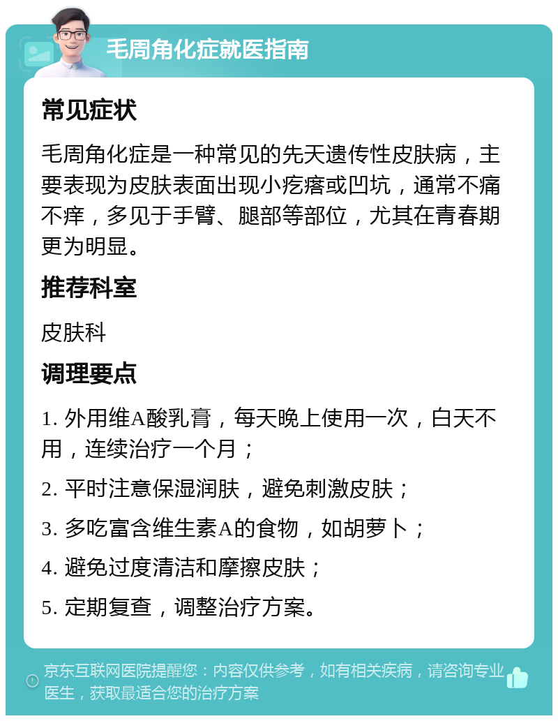 毛周角化症就医指南 常见症状 毛周角化症是一种常见的先天遗传性皮肤病，主要表现为皮肤表面出现小疙瘩或凹坑，通常不痛不痒，多见于手臂、腿部等部位，尤其在青春期更为明显。 推荐科室 皮肤科 调理要点 1. 外用维A酸乳膏，每天晚上使用一次，白天不用，连续治疗一个月； 2. 平时注意保湿润肤，避免刺激皮肤； 3. 多吃富含维生素A的食物，如胡萝卜； 4. 避免过度清洁和摩擦皮肤； 5. 定期复查，调整治疗方案。