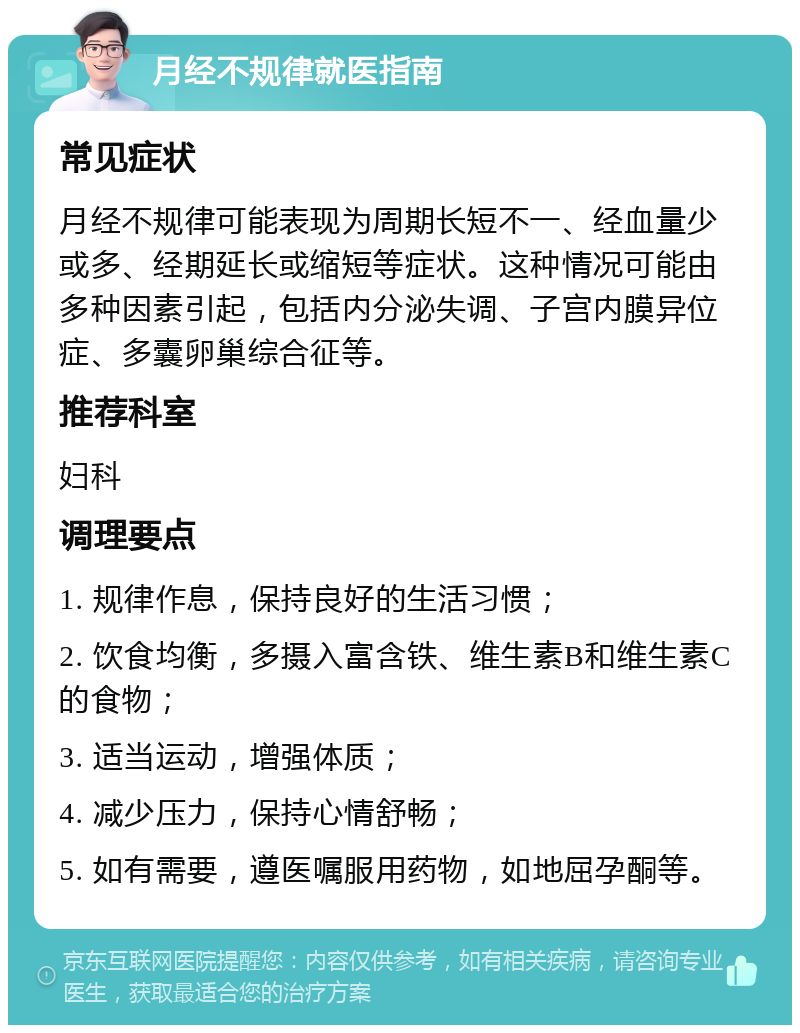 月经不规律就医指南 常见症状 月经不规律可能表现为周期长短不一、经血量少或多、经期延长或缩短等症状。这种情况可能由多种因素引起，包括内分泌失调、子宫内膜异位症、多囊卵巢综合征等。 推荐科室 妇科 调理要点 1. 规律作息，保持良好的生活习惯； 2. 饮食均衡，多摄入富含铁、维生素B和维生素C的食物； 3. 适当运动，增强体质； 4. 减少压力，保持心情舒畅； 5. 如有需要，遵医嘱服用药物，如地屈孕酮等。