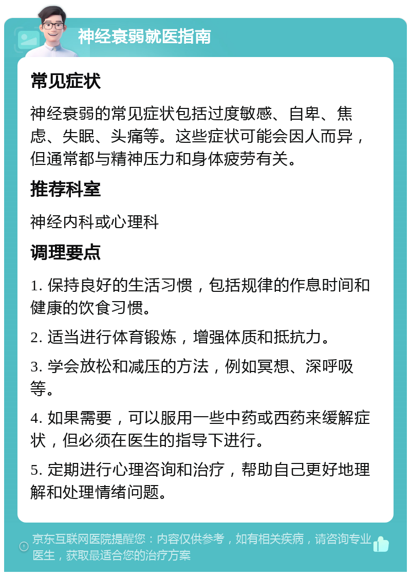 神经衰弱就医指南 常见症状 神经衰弱的常见症状包括过度敏感、自卑、焦虑、失眠、头痛等。这些症状可能会因人而异，但通常都与精神压力和身体疲劳有关。 推荐科室 神经内科或心理科 调理要点 1. 保持良好的生活习惯，包括规律的作息时间和健康的饮食习惯。 2. 适当进行体育锻炼，增强体质和抵抗力。 3. 学会放松和减压的方法，例如冥想、深呼吸等。 4. 如果需要，可以服用一些中药或西药来缓解症状，但必须在医生的指导下进行。 5. 定期进行心理咨询和治疗，帮助自己更好地理解和处理情绪问题。