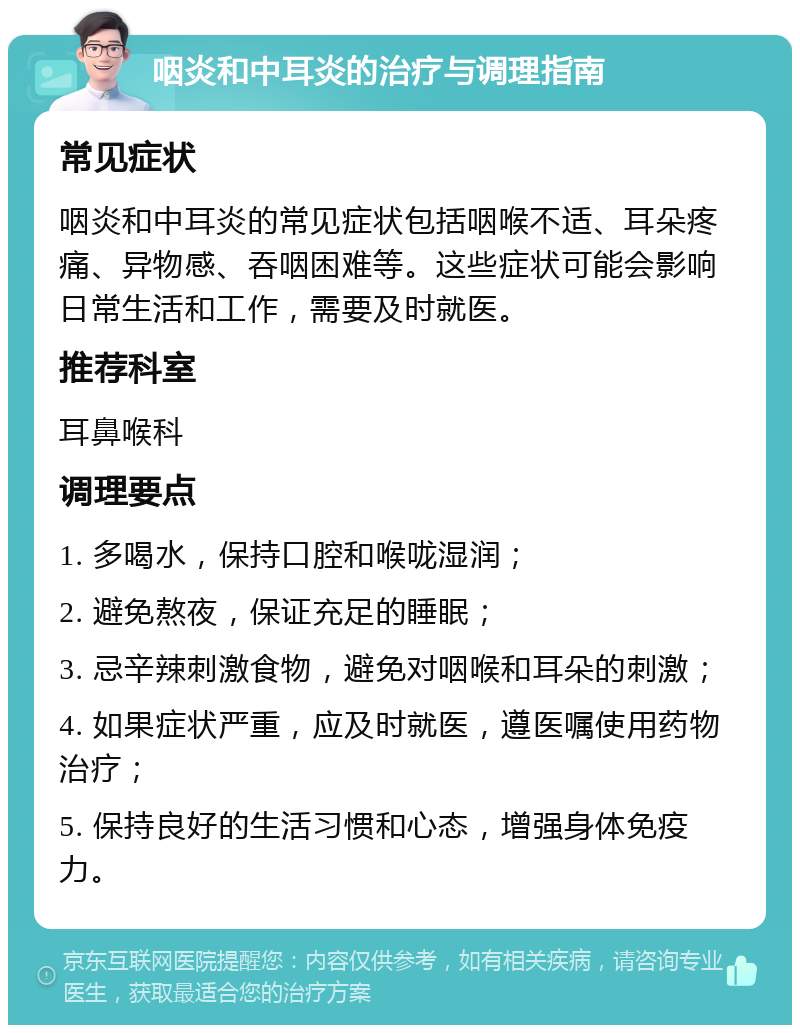 咽炎和中耳炎的治疗与调理指南 常见症状 咽炎和中耳炎的常见症状包括咽喉不适、耳朵疼痛、异物感、吞咽困难等。这些症状可能会影响日常生活和工作，需要及时就医。 推荐科室 耳鼻喉科 调理要点 1. 多喝水，保持口腔和喉咙湿润； 2. 避免熬夜，保证充足的睡眠； 3. 忌辛辣刺激食物，避免对咽喉和耳朵的刺激； 4. 如果症状严重，应及时就医，遵医嘱使用药物治疗； 5. 保持良好的生活习惯和心态，增强身体免疫力。