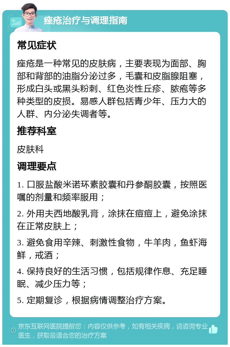 痤疮治疗与调理指南 常见症状 痤疮是一种常见的皮肤病，主要表现为面部、胸部和背部的油脂分泌过多，毛囊和皮脂腺阻塞，形成白头或黑头粉刺、红色炎性丘疹、脓疱等多种类型的皮损。易感人群包括青少年、压力大的人群、内分泌失调者等。 推荐科室 皮肤科 调理要点 1. 口服盐酸米诺环素胶囊和丹参酮胶囊，按照医嘱的剂量和频率服用； 2. 外用夫西地酸乳膏，涂抹在痘痘上，避免涂抹在正常皮肤上； 3. 避免食用辛辣、刺激性食物，牛羊肉，鱼虾海鲜，戒酒； 4. 保持良好的生活习惯，包括规律作息、充足睡眠、减少压力等； 5. 定期复诊，根据病情调整治疗方案。