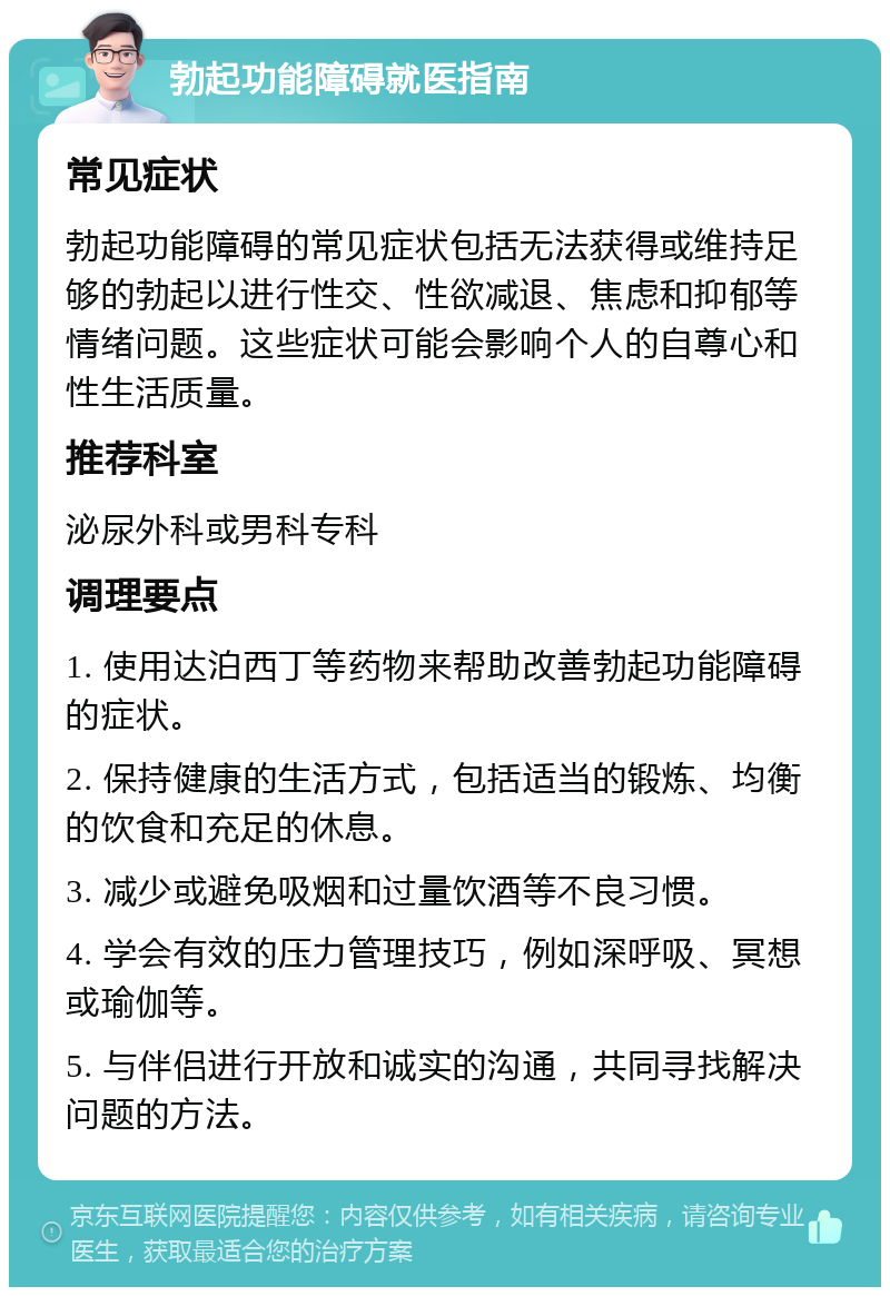 勃起功能障碍就医指南 常见症状 勃起功能障碍的常见症状包括无法获得或维持足够的勃起以进行性交、性欲减退、焦虑和抑郁等情绪问题。这些症状可能会影响个人的自尊心和性生活质量。 推荐科室 泌尿外科或男科专科 调理要点 1. 使用达泊西丁等药物来帮助改善勃起功能障碍的症状。 2. 保持健康的生活方式，包括适当的锻炼、均衡的饮食和充足的休息。 3. 减少或避免吸烟和过量饮酒等不良习惯。 4. 学会有效的压力管理技巧，例如深呼吸、冥想或瑜伽等。 5. 与伴侣进行开放和诚实的沟通，共同寻找解决问题的方法。