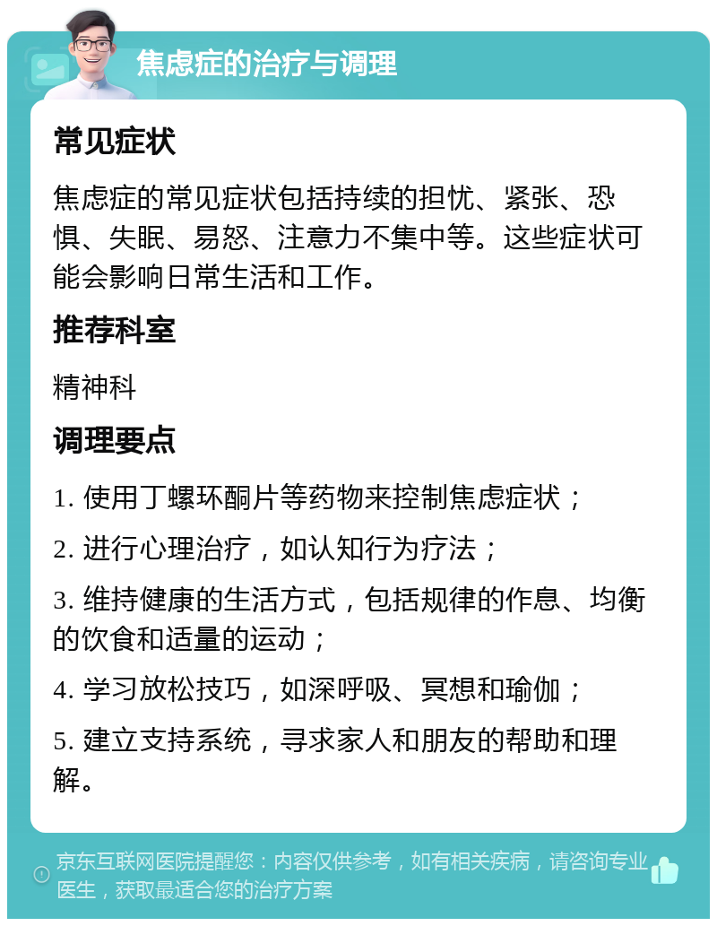 焦虑症的治疗与调理 常见症状 焦虑症的常见症状包括持续的担忧、紧张、恐惧、失眠、易怒、注意力不集中等。这些症状可能会影响日常生活和工作。 推荐科室 精神科 调理要点 1. 使用丁螺环酮片等药物来控制焦虑症状； 2. 进行心理治疗，如认知行为疗法； 3. 维持健康的生活方式，包括规律的作息、均衡的饮食和适量的运动； 4. 学习放松技巧，如深呼吸、冥想和瑜伽； 5. 建立支持系统，寻求家人和朋友的帮助和理解。