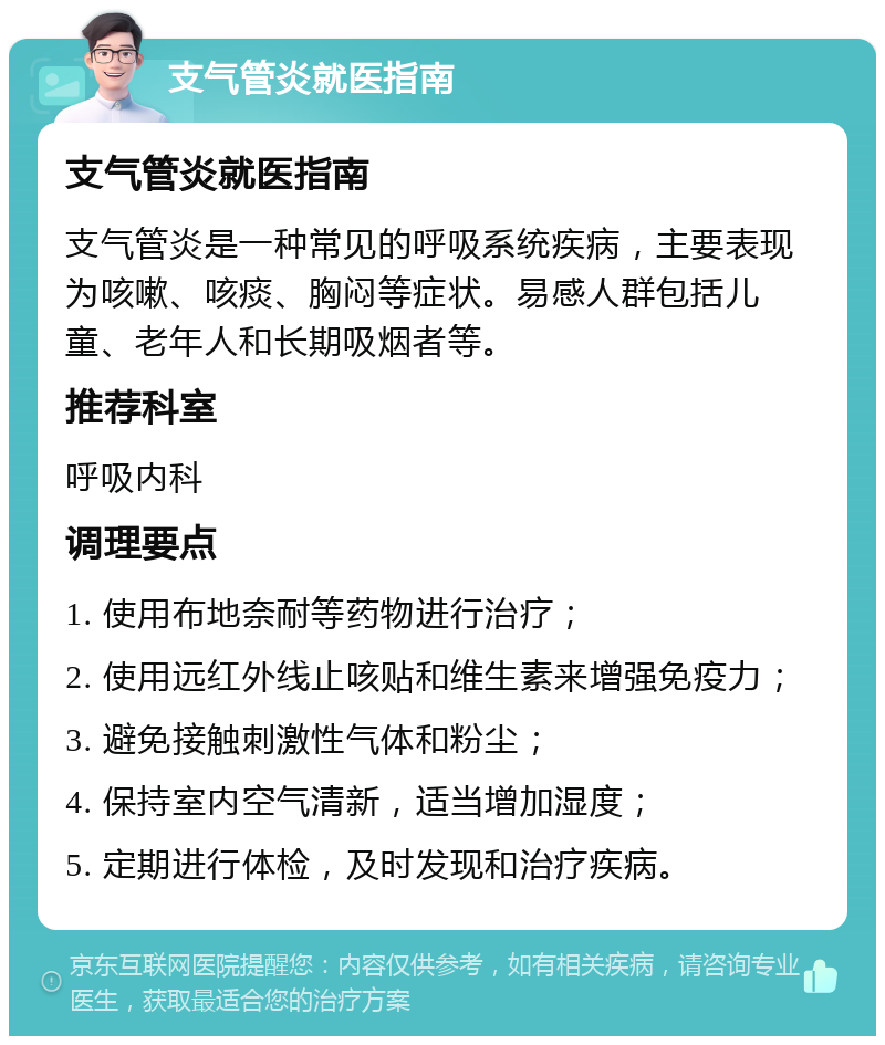 支气管炎就医指南 支气管炎就医指南 支气管炎是一种常见的呼吸系统疾病，主要表现为咳嗽、咳痰、胸闷等症状。易感人群包括儿童、老年人和长期吸烟者等。 推荐科室 呼吸内科 调理要点 1. 使用布地奈耐等药物进行治疗； 2. 使用远红外线止咳贴和维生素来增强免疫力； 3. 避免接触刺激性气体和粉尘； 4. 保持室内空气清新，适当增加湿度； 5. 定期进行体检，及时发现和治疗疾病。