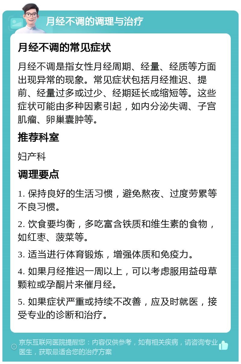 月经不调的调理与治疗 月经不调的常见症状 月经不调是指女性月经周期、经量、经质等方面出现异常的现象。常见症状包括月经推迟、提前、经量过多或过少、经期延长或缩短等。这些症状可能由多种因素引起，如内分泌失调、子宫肌瘤、卵巢囊肿等。 推荐科室 妇产科 调理要点 1. 保持良好的生活习惯，避免熬夜、过度劳累等不良习惯。 2. 饮食要均衡，多吃富含铁质和维生素的食物，如红枣、菠菜等。 3. 适当进行体育锻炼，增强体质和免疫力。 4. 如果月经推迟一周以上，可以考虑服用益母草颗粒或孕酮片来催月经。 5. 如果症状严重或持续不改善，应及时就医，接受专业的诊断和治疗。