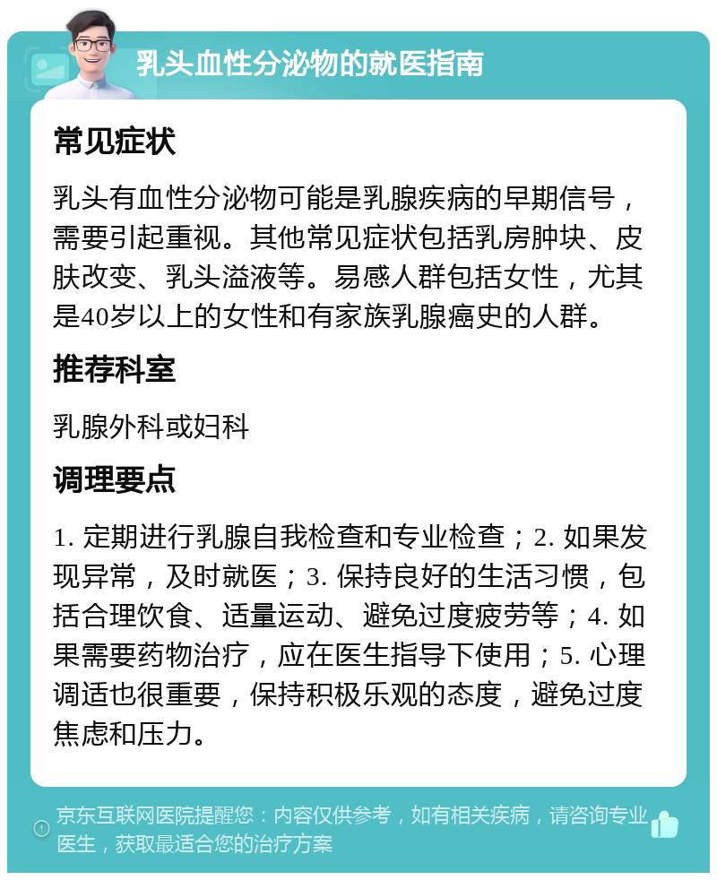 乳头血性分泌物的就医指南 常见症状 乳头有血性分泌物可能是乳腺疾病的早期信号，需要引起重视。其他常见症状包括乳房肿块、皮肤改变、乳头溢液等。易感人群包括女性，尤其是40岁以上的女性和有家族乳腺癌史的人群。 推荐科室 乳腺外科或妇科 调理要点 1. 定期进行乳腺自我检查和专业检查；2. 如果发现异常，及时就医；3. 保持良好的生活习惯，包括合理饮食、适量运动、避免过度疲劳等；4. 如果需要药物治疗，应在医生指导下使用；5. 心理调适也很重要，保持积极乐观的态度，避免过度焦虑和压力。