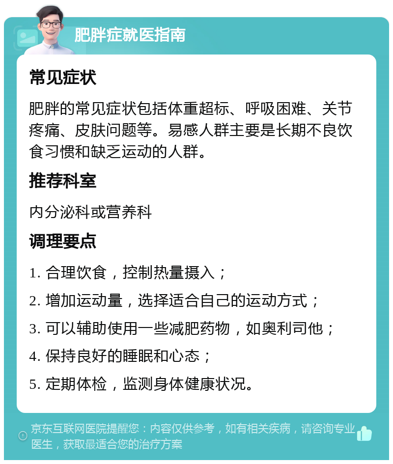 肥胖症就医指南 常见症状 肥胖的常见症状包括体重超标、呼吸困难、关节疼痛、皮肤问题等。易感人群主要是长期不良饮食习惯和缺乏运动的人群。 推荐科室 内分泌科或营养科 调理要点 1. 合理饮食，控制热量摄入； 2. 增加运动量，选择适合自己的运动方式； 3. 可以辅助使用一些减肥药物，如奥利司他； 4. 保持良好的睡眠和心态； 5. 定期体检，监测身体健康状况。