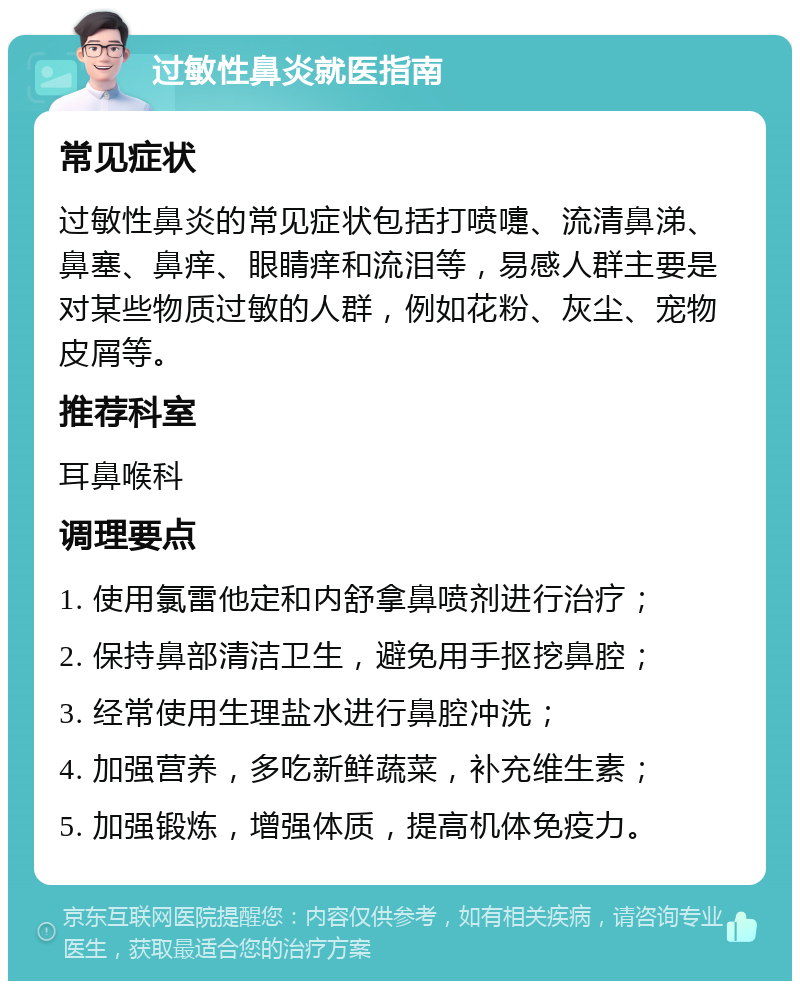 过敏性鼻炎就医指南 常见症状 过敏性鼻炎的常见症状包括打喷嚏、流清鼻涕、鼻塞、鼻痒、眼睛痒和流泪等，易感人群主要是对某些物质过敏的人群，例如花粉、灰尘、宠物皮屑等。 推荐科室 耳鼻喉科 调理要点 1. 使用氯雷他定和内舒拿鼻喷剂进行治疗； 2. 保持鼻部清洁卫生，避免用手抠挖鼻腔； 3. 经常使用生理盐水进行鼻腔冲洗； 4. 加强营养，多吃新鲜蔬菜，补充维生素； 5. 加强锻炼，增强体质，提高机体免疫力。