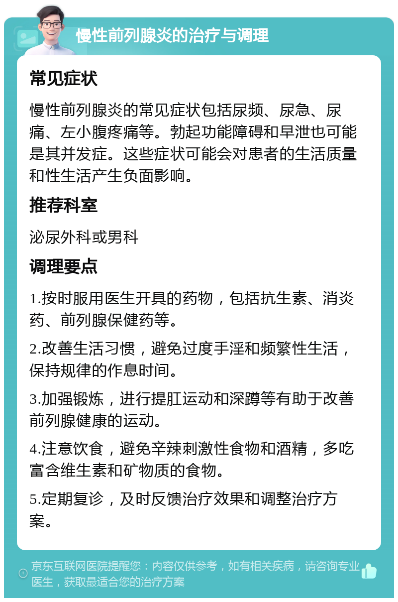 慢性前列腺炎的治疗与调理 常见症状 慢性前列腺炎的常见症状包括尿频、尿急、尿痛、左小腹疼痛等。勃起功能障碍和早泄也可能是其并发症。这些症状可能会对患者的生活质量和性生活产生负面影响。 推荐科室 泌尿外科或男科 调理要点 1.按时服用医生开具的药物，包括抗生素、消炎药、前列腺保健药等。 2.改善生活习惯，避免过度手淫和频繁性生活，保持规律的作息时间。 3.加强锻炼，进行提肛运动和深蹲等有助于改善前列腺健康的运动。 4.注意饮食，避免辛辣刺激性食物和酒精，多吃富含维生素和矿物质的食物。 5.定期复诊，及时反馈治疗效果和调整治疗方案。