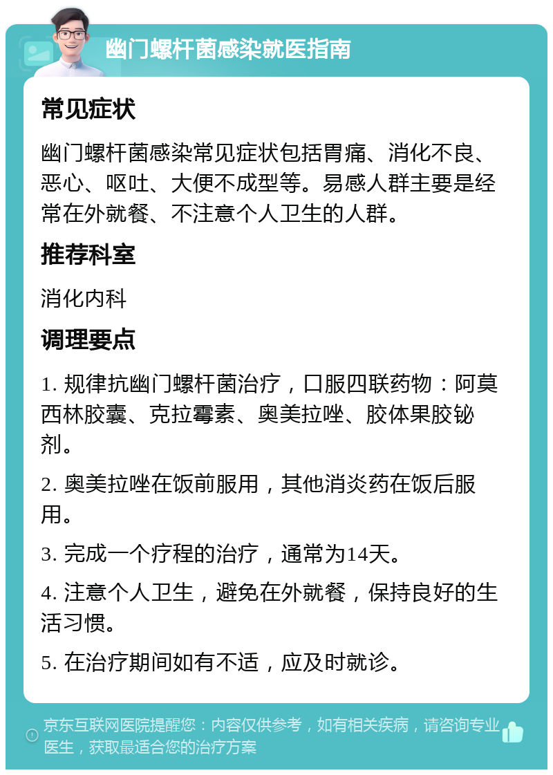 幽门螺杆菌感染就医指南 常见症状 幽门螺杆菌感染常见症状包括胃痛、消化不良、恶心、呕吐、大便不成型等。易感人群主要是经常在外就餐、不注意个人卫生的人群。 推荐科室 消化内科 调理要点 1. 规律抗幽门螺杆菌治疗，口服四联药物：阿莫西林胶囊、克拉霉素、奥美拉唑、胶体果胶铋剂。 2. 奥美拉唑在饭前服用，其他消炎药在饭后服用。 3. 完成一个疗程的治疗，通常为14天。 4. 注意个人卫生，避免在外就餐，保持良好的生活习惯。 5. 在治疗期间如有不适，应及时就诊。