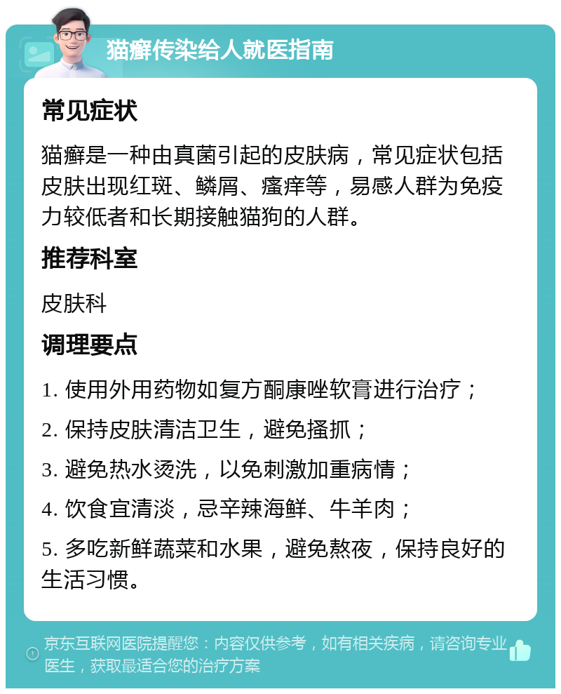 猫癣传染给人就医指南 常见症状 猫癣是一种由真菌引起的皮肤病，常见症状包括皮肤出现红斑、鳞屑、瘙痒等，易感人群为免疫力较低者和长期接触猫狗的人群。 推荐科室 皮肤科 调理要点 1. 使用外用药物如复方酮康唑软膏进行治疗； 2. 保持皮肤清洁卫生，避免搔抓； 3. 避免热水烫洗，以免刺激加重病情； 4. 饮食宜清淡，忌辛辣海鲜、牛羊肉； 5. 多吃新鲜蔬菜和水果，避免熬夜，保持良好的生活习惯。