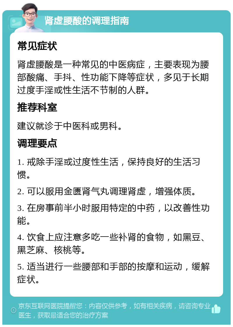 肾虚腰酸的调理指南 常见症状 肾虚腰酸是一种常见的中医病症，主要表现为腰部酸痛、手抖、性功能下降等症状，多见于长期过度手淫或性生活不节制的人群。 推荐科室 建议就诊于中医科或男科。 调理要点 1. 戒除手淫或过度性生活，保持良好的生活习惯。 2. 可以服用金匮肾气丸调理肾虚，增强体质。 3. 在房事前半小时服用特定的中药，以改善性功能。 4. 饮食上应注意多吃一些补肾的食物，如黑豆、黑芝麻、核桃等。 5. 适当进行一些腰部和手部的按摩和运动，缓解症状。