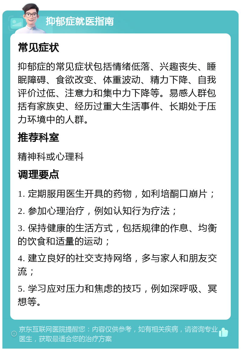 抑郁症就医指南 常见症状 抑郁症的常见症状包括情绪低落、兴趣丧失、睡眠障碍、食欲改变、体重波动、精力下降、自我评价过低、注意力和集中力下降等。易感人群包括有家族史、经历过重大生活事件、长期处于压力环境中的人群。 推荐科室 精神科或心理科 调理要点 1. 定期服用医生开具的药物，如利培酮口崩片； 2. 参加心理治疗，例如认知行为疗法； 3. 保持健康的生活方式，包括规律的作息、均衡的饮食和适量的运动； 4. 建立良好的社交支持网络，多与家人和朋友交流； 5. 学习应对压力和焦虑的技巧，例如深呼吸、冥想等。