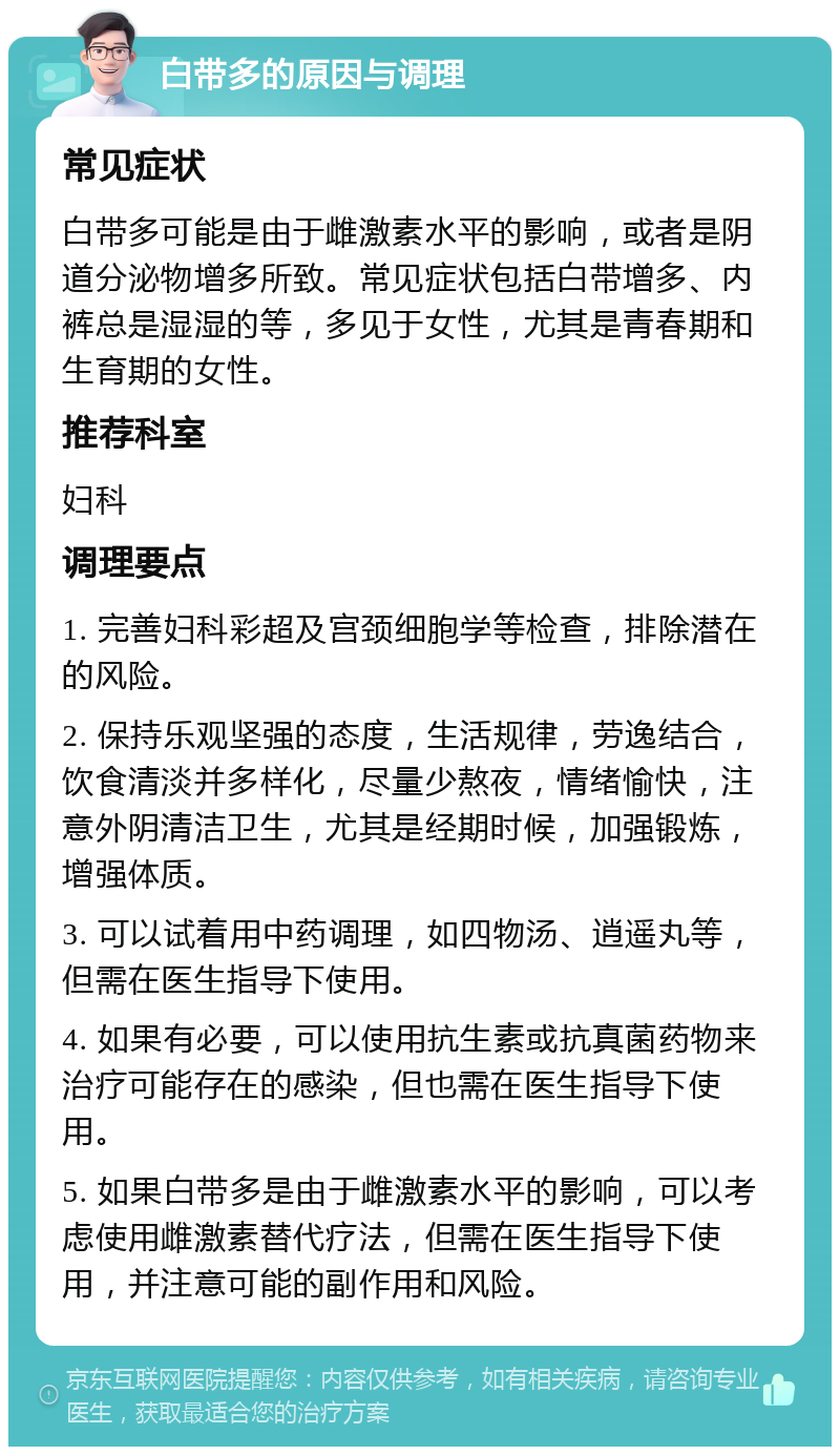 白带多的原因与调理 常见症状 白带多可能是由于雌激素水平的影响，或者是阴道分泌物增多所致。常见症状包括白带增多、内裤总是湿湿的等，多见于女性，尤其是青春期和生育期的女性。 推荐科室 妇科 调理要点 1. 完善妇科彩超及宫颈细胞学等检查，排除潜在的风险。 2. 保持乐观坚强的态度，生活规律，劳逸结合，饮食清淡并多样化，尽量少熬夜，情绪愉快，注意外阴清洁卫生，尤其是经期时候，加强锻炼，增强体质。 3. 可以试着用中药调理，如四物汤、逍遥丸等，但需在医生指导下使用。 4. 如果有必要，可以使用抗生素或抗真菌药物来治疗可能存在的感染，但也需在医生指导下使用。 5. 如果白带多是由于雌激素水平的影响，可以考虑使用雌激素替代疗法，但需在医生指导下使用，并注意可能的副作用和风险。