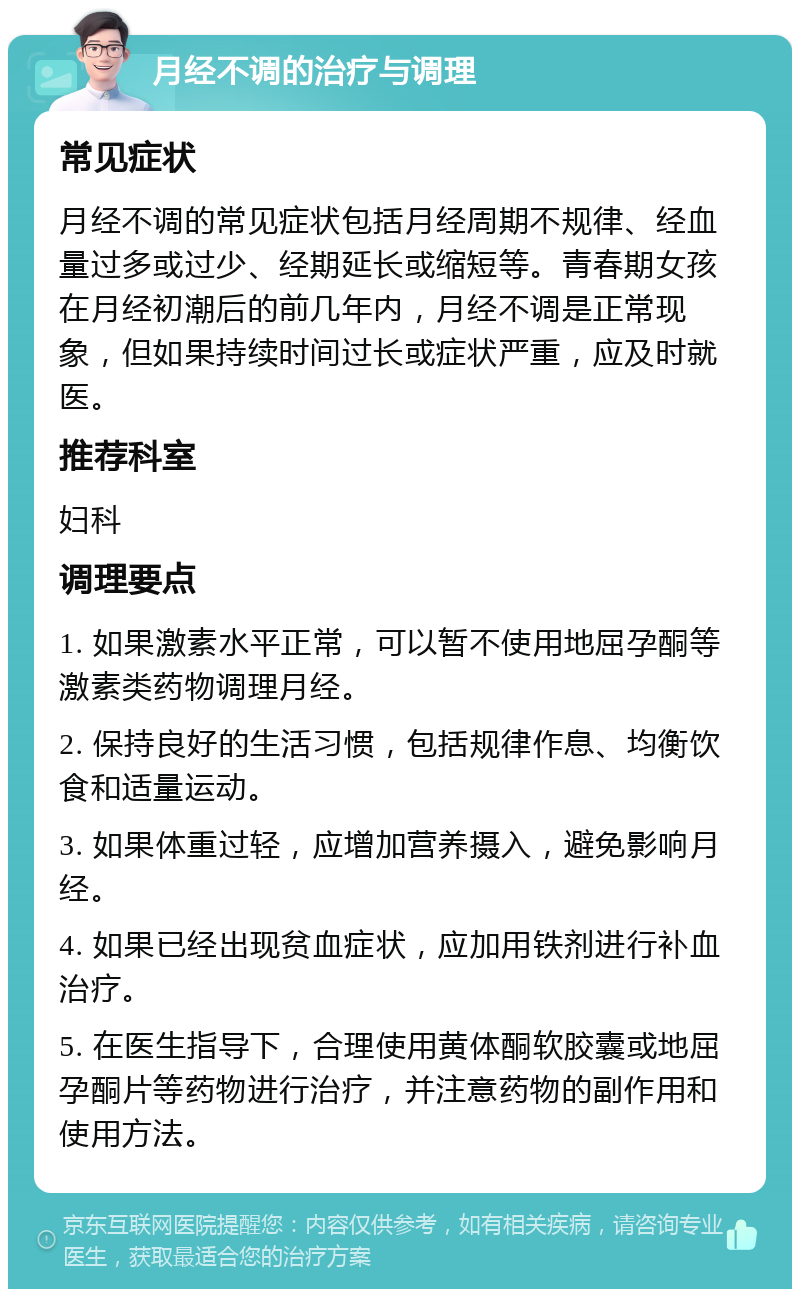 月经不调的治疗与调理 常见症状 月经不调的常见症状包括月经周期不规律、经血量过多或过少、经期延长或缩短等。青春期女孩在月经初潮后的前几年内，月经不调是正常现象，但如果持续时间过长或症状严重，应及时就医。 推荐科室 妇科 调理要点 1. 如果激素水平正常，可以暂不使用地屈孕酮等激素类药物调理月经。 2. 保持良好的生活习惯，包括规律作息、均衡饮食和适量运动。 3. 如果体重过轻，应增加营养摄入，避免影响月经。 4. 如果已经出现贫血症状，应加用铁剂进行补血治疗。 5. 在医生指导下，合理使用黄体酮软胶囊或地屈孕酮片等药物进行治疗，并注意药物的副作用和使用方法。