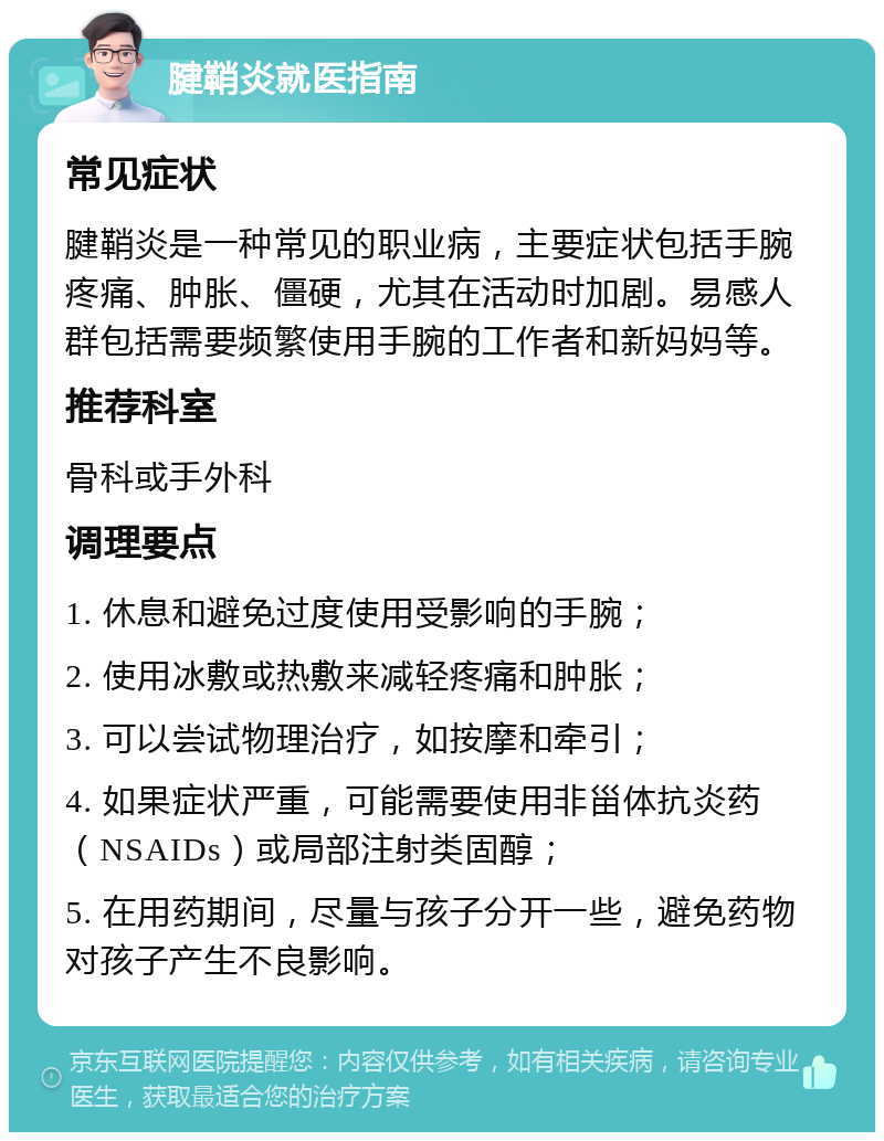 腱鞘炎就医指南 常见症状 腱鞘炎是一种常见的职业病，主要症状包括手腕疼痛、肿胀、僵硬，尤其在活动时加剧。易感人群包括需要频繁使用手腕的工作者和新妈妈等。 推荐科室 骨科或手外科 调理要点 1. 休息和避免过度使用受影响的手腕； 2. 使用冰敷或热敷来减轻疼痛和肿胀； 3. 可以尝试物理治疗，如按摩和牵引； 4. 如果症状严重，可能需要使用非甾体抗炎药（NSAIDs）或局部注射类固醇； 5. 在用药期间，尽量与孩子分开一些，避免药物对孩子产生不良影响。