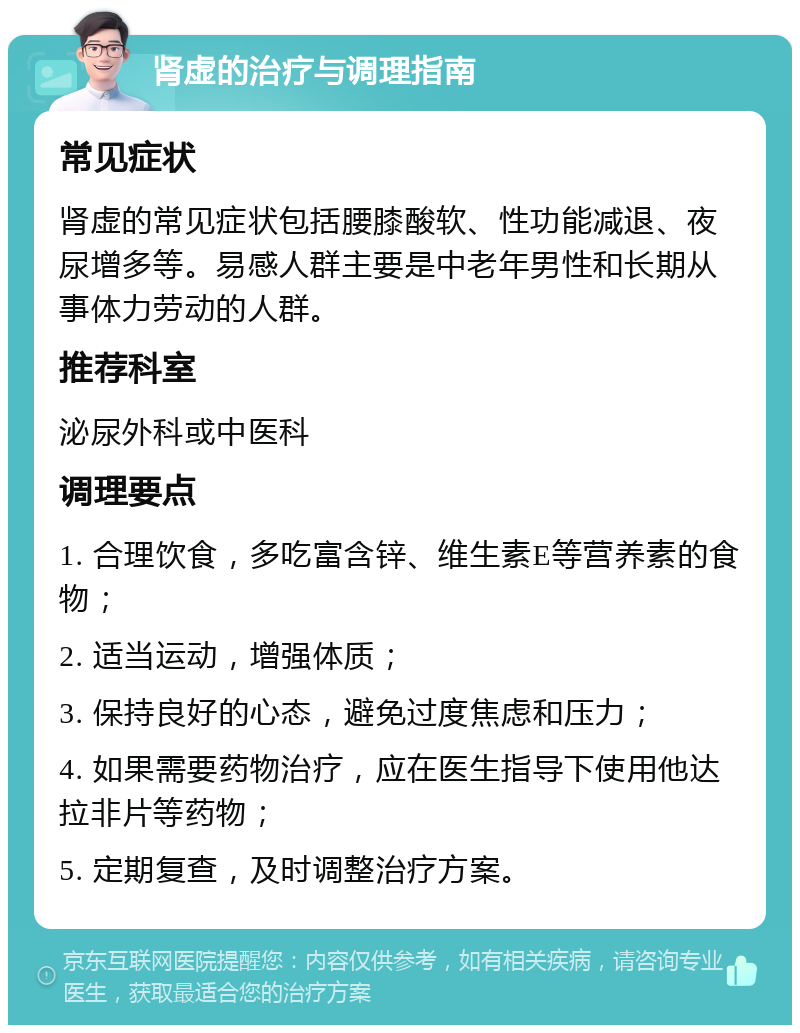 肾虚的治疗与调理指南 常见症状 肾虚的常见症状包括腰膝酸软、性功能减退、夜尿增多等。易感人群主要是中老年男性和长期从事体力劳动的人群。 推荐科室 泌尿外科或中医科 调理要点 1. 合理饮食，多吃富含锌、维生素E等营养素的食物； 2. 适当运动，增强体质； 3. 保持良好的心态，避免过度焦虑和压力； 4. 如果需要药物治疗，应在医生指导下使用他达拉非片等药物； 5. 定期复查，及时调整治疗方案。