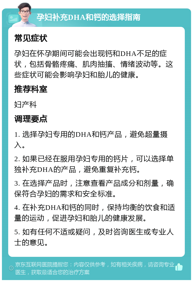 孕妇补充DHA和钙的选择指南 常见症状 孕妇在怀孕期间可能会出现钙和DHA不足的症状，包括骨骼疼痛、肌肉抽搐、情绪波动等。这些症状可能会影响孕妇和胎儿的健康。 推荐科室 妇产科 调理要点 1. 选择孕妇专用的DHA和钙产品，避免超量摄入。 2. 如果已经在服用孕妇专用的钙片，可以选择单独补充DHA的产品，避免重复补充钙。 3. 在选择产品时，注意查看产品成分和剂量，确保符合孕妇的需求和安全标准。 4. 在补充DHA和钙的同时，保持均衡的饮食和适量的运动，促进孕妇和胎儿的健康发展。 5. 如有任何不适或疑问，及时咨询医生或专业人士的意见。