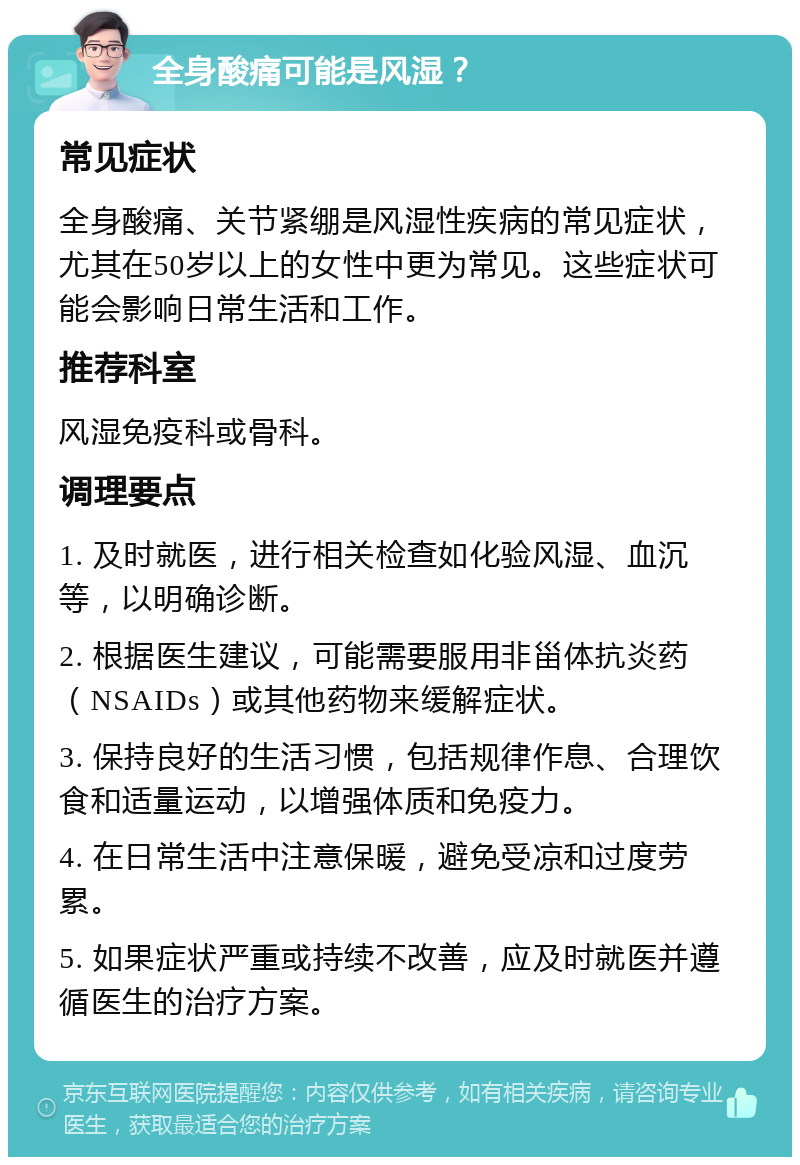 全身酸痛可能是风湿？ 常见症状 全身酸痛、关节紧绷是风湿性疾病的常见症状，尤其在50岁以上的女性中更为常见。这些症状可能会影响日常生活和工作。 推荐科室 风湿免疫科或骨科。 调理要点 1. 及时就医，进行相关检查如化验风湿、血沉等，以明确诊断。 2. 根据医生建议，可能需要服用非甾体抗炎药（NSAIDs）或其他药物来缓解症状。 3. 保持良好的生活习惯，包括规律作息、合理饮食和适量运动，以增强体质和免疫力。 4. 在日常生活中注意保暖，避免受凉和过度劳累。 5. 如果症状严重或持续不改善，应及时就医并遵循医生的治疗方案。