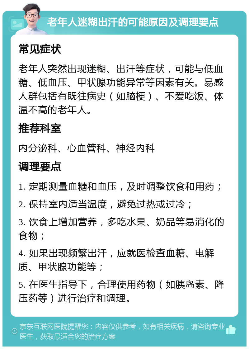 老年人迷糊出汗的可能原因及调理要点 常见症状 老年人突然出现迷糊、出汗等症状，可能与低血糖、低血压、甲状腺功能异常等因素有关。易感人群包括有既往病史（如脑梗）、不爱吃饭、体温不高的老年人。 推荐科室 内分泌科、心血管科、神经内科 调理要点 1. 定期测量血糖和血压，及时调整饮食和用药； 2. 保持室内适当温度，避免过热或过冷； 3. 饮食上增加营养，多吃水果、奶品等易消化的食物； 4. 如果出现频繁出汗，应就医检查血糖、电解质、甲状腺功能等； 5. 在医生指导下，合理使用药物（如胰岛素、降压药等）进行治疗和调理。