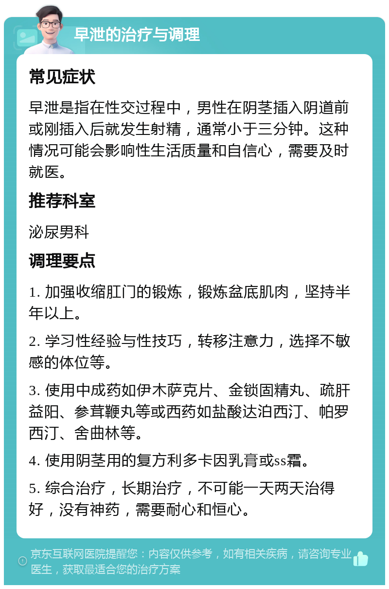 早泄的治疗与调理 常见症状 早泄是指在性交过程中，男性在阴茎插入阴道前或刚插入后就发生射精，通常小于三分钟。这种情况可能会影响性生活质量和自信心，需要及时就医。 推荐科室 泌尿男科 调理要点 1. 加强收缩肛门的锻炼，锻炼盆底肌肉，坚持半年以上。 2. 学习性经验与性技巧，转移注意力，选择不敏感的体位等。 3. 使用中成药如伊木萨克片、金锁固精丸、疏肝益阳、参茸鞭丸等或西药如盐酸达泊西汀、帕罗西汀、舍曲林等。 4. 使用阴茎用的复方利多卡因乳膏或ss霜。 5. 综合治疗，长期治疗，不可能一天两天治得好，没有神药，需要耐心和恒心。