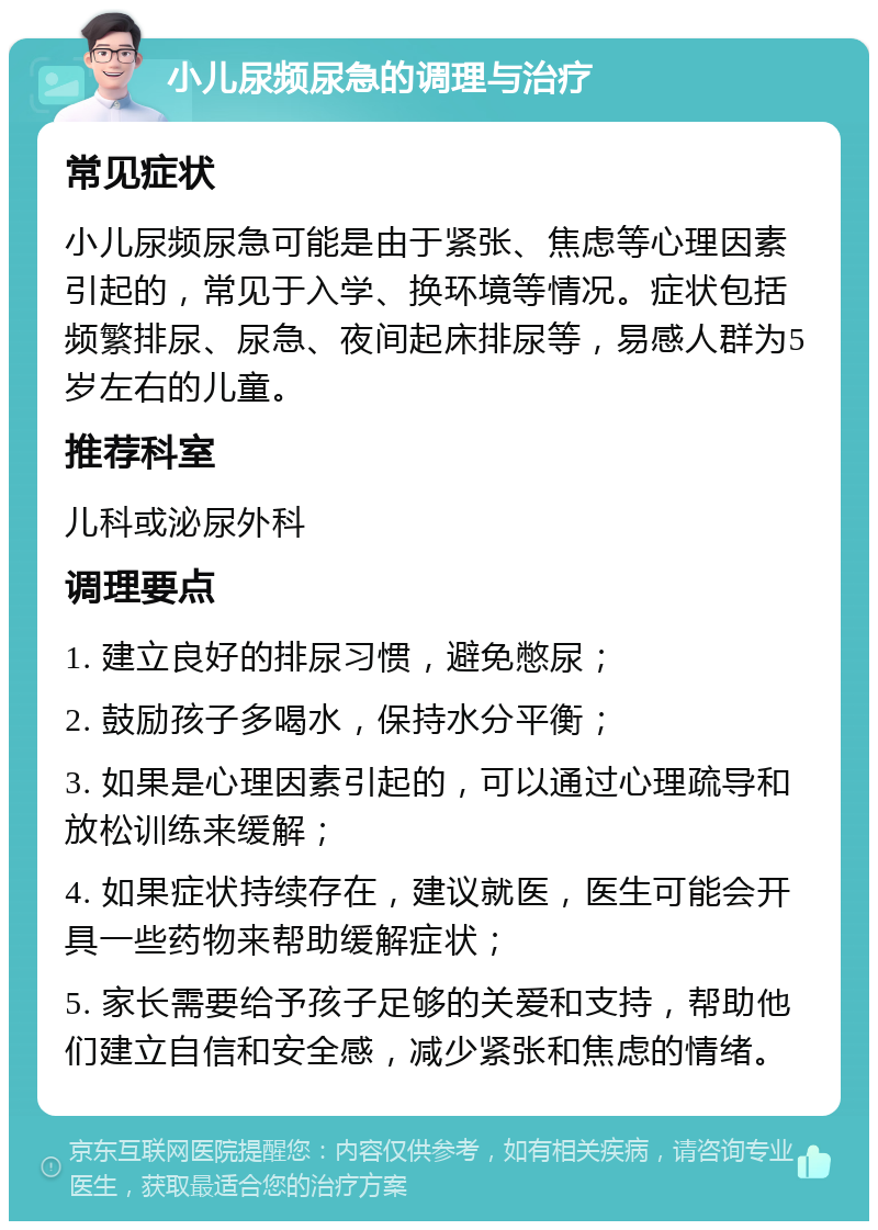 小儿尿频尿急的调理与治疗 常见症状 小儿尿频尿急可能是由于紧张、焦虑等心理因素引起的，常见于入学、换环境等情况。症状包括频繁排尿、尿急、夜间起床排尿等，易感人群为5岁左右的儿童。 推荐科室 儿科或泌尿外科 调理要点 1. 建立良好的排尿习惯，避免憋尿； 2. 鼓励孩子多喝水，保持水分平衡； 3. 如果是心理因素引起的，可以通过心理疏导和放松训练来缓解； 4. 如果症状持续存在，建议就医，医生可能会开具一些药物来帮助缓解症状； 5. 家长需要给予孩子足够的关爱和支持，帮助他们建立自信和安全感，减少紧张和焦虑的情绪。