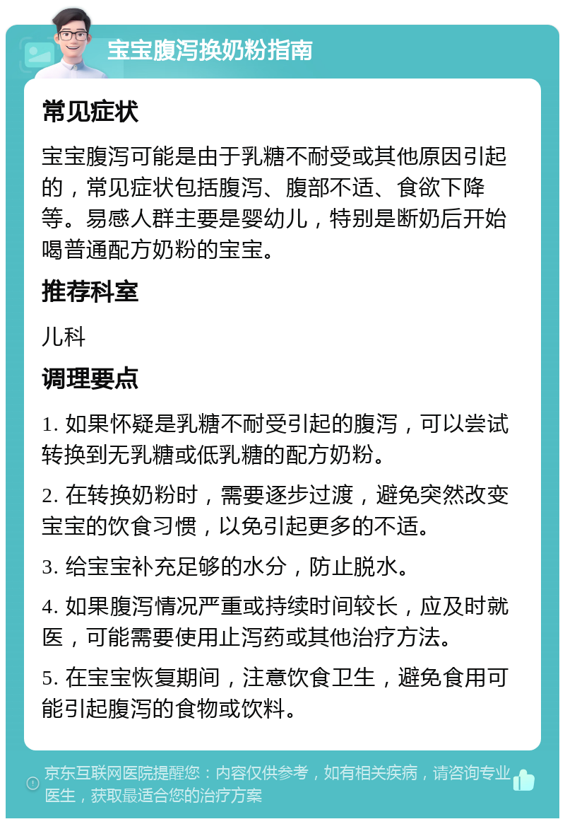 宝宝腹泻换奶粉指南 常见症状 宝宝腹泻可能是由于乳糖不耐受或其他原因引起的，常见症状包括腹泻、腹部不适、食欲下降等。易感人群主要是婴幼儿，特别是断奶后开始喝普通配方奶粉的宝宝。 推荐科室 儿科 调理要点 1. 如果怀疑是乳糖不耐受引起的腹泻，可以尝试转换到无乳糖或低乳糖的配方奶粉。 2. 在转换奶粉时，需要逐步过渡，避免突然改变宝宝的饮食习惯，以免引起更多的不适。 3. 给宝宝补充足够的水分，防止脱水。 4. 如果腹泻情况严重或持续时间较长，应及时就医，可能需要使用止泻药或其他治疗方法。 5. 在宝宝恢复期间，注意饮食卫生，避免食用可能引起腹泻的食物或饮料。