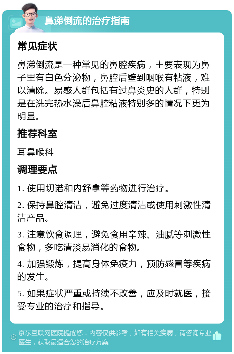 鼻涕倒流的治疗指南 常见症状 鼻涕倒流是一种常见的鼻腔疾病，主要表现为鼻子里有白色分泌物，鼻腔后壁到咽喉有粘液，难以清除。易感人群包括有过鼻炎史的人群，特别是在洗完热水澡后鼻腔粘液特别多的情况下更为明显。 推荐科室 耳鼻喉科 调理要点 1. 使用切诺和内舒拿等药物进行治疗。 2. 保持鼻腔清洁，避免过度清洁或使用刺激性清洁产品。 3. 注意饮食调理，避免食用辛辣、油腻等刺激性食物，多吃清淡易消化的食物。 4. 加强锻炼，提高身体免疫力，预防感冒等疾病的发生。 5. 如果症状严重或持续不改善，应及时就医，接受专业的治疗和指导。