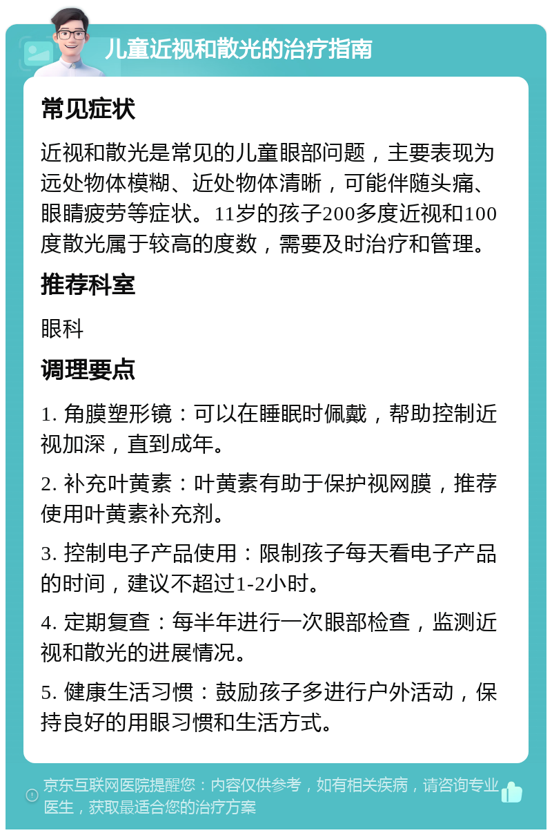 儿童近视和散光的治疗指南 常见症状 近视和散光是常见的儿童眼部问题，主要表现为远处物体模糊、近处物体清晰，可能伴随头痛、眼睛疲劳等症状。11岁的孩子200多度近视和100度散光属于较高的度数，需要及时治疗和管理。 推荐科室 眼科 调理要点 1. 角膜塑形镜：可以在睡眠时佩戴，帮助控制近视加深，直到成年。 2. 补充叶黄素：叶黄素有助于保护视网膜，推荐使用叶黄素补充剂。 3. 控制电子产品使用：限制孩子每天看电子产品的时间，建议不超过1-2小时。 4. 定期复查：每半年进行一次眼部检查，监测近视和散光的进展情况。 5. 健康生活习惯：鼓励孩子多进行户外活动，保持良好的用眼习惯和生活方式。