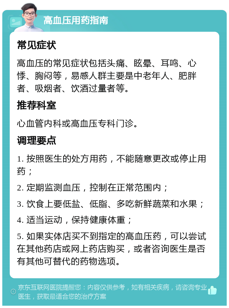 高血压用药指南 常见症状 高血压的常见症状包括头痛、眩晕、耳鸣、心悸、胸闷等，易感人群主要是中老年人、肥胖者、吸烟者、饮酒过量者等。 推荐科室 心血管内科或高血压专科门诊。 调理要点 1. 按照医生的处方用药，不能随意更改或停止用药； 2. 定期监测血压，控制在正常范围内； 3. 饮食上要低盐、低脂、多吃新鲜蔬菜和水果； 4. 适当运动，保持健康体重； 5. 如果实体店买不到指定的高血压药，可以尝试在其他药店或网上药店购买，或者咨询医生是否有其他可替代的药物选项。