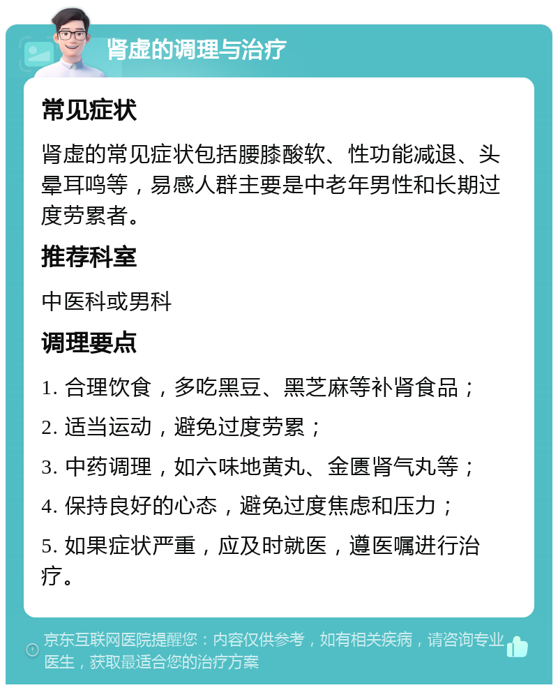 肾虚的调理与治疗 常见症状 肾虚的常见症状包括腰膝酸软、性功能减退、头晕耳鸣等，易感人群主要是中老年男性和长期过度劳累者。 推荐科室 中医科或男科 调理要点 1. 合理饮食，多吃黑豆、黑芝麻等补肾食品； 2. 适当运动，避免过度劳累； 3. 中药调理，如六味地黄丸、金匮肾气丸等； 4. 保持良好的心态，避免过度焦虑和压力； 5. 如果症状严重，应及时就医，遵医嘱进行治疗。