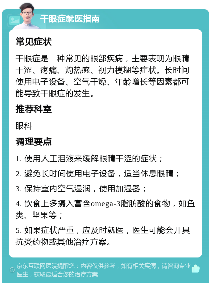 干眼症就医指南 常见症状 干眼症是一种常见的眼部疾病，主要表现为眼睛干涩、疼痛、灼热感、视力模糊等症状。长时间使用电子设备、空气干燥、年龄增长等因素都可能导致干眼症的发生。 推荐科室 眼科 调理要点 1. 使用人工泪液来缓解眼睛干涩的症状； 2. 避免长时间使用电子设备，适当休息眼睛； 3. 保持室内空气湿润，使用加湿器； 4. 饮食上多摄入富含omega-3脂肪酸的食物，如鱼类、坚果等； 5. 如果症状严重，应及时就医，医生可能会开具抗炎药物或其他治疗方案。