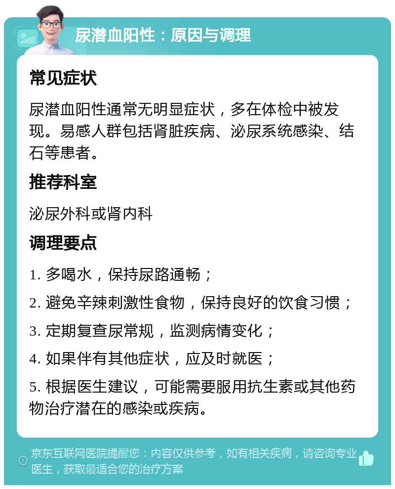 尿潜血阳性：原因与调理 常见症状 尿潜血阳性通常无明显症状，多在体检中被发现。易感人群包括肾脏疾病、泌尿系统感染、结石等患者。 推荐科室 泌尿外科或肾内科 调理要点 1. 多喝水，保持尿路通畅； 2. 避免辛辣刺激性食物，保持良好的饮食习惯； 3. 定期复查尿常规，监测病情变化； 4. 如果伴有其他症状，应及时就医； 5. 根据医生建议，可能需要服用抗生素或其他药物治疗潜在的感染或疾病。