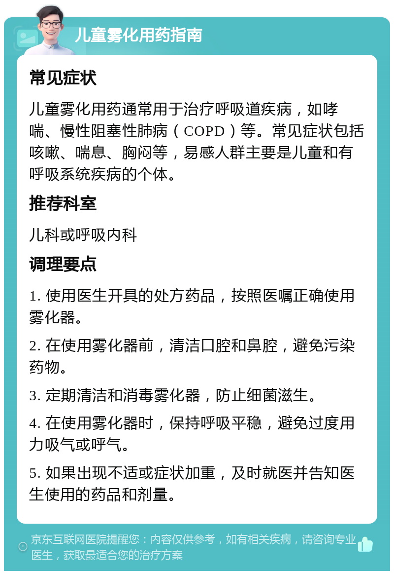 儿童雾化用药指南 常见症状 儿童雾化用药通常用于治疗呼吸道疾病，如哮喘、慢性阻塞性肺病（COPD）等。常见症状包括咳嗽、喘息、胸闷等，易感人群主要是儿童和有呼吸系统疾病的个体。 推荐科室 儿科或呼吸内科 调理要点 1. 使用医生开具的处方药品，按照医嘱正确使用雾化器。 2. 在使用雾化器前，清洁口腔和鼻腔，避免污染药物。 3. 定期清洁和消毒雾化器，防止细菌滋生。 4. 在使用雾化器时，保持呼吸平稳，避免过度用力吸气或呼气。 5. 如果出现不适或症状加重，及时就医并告知医生使用的药品和剂量。